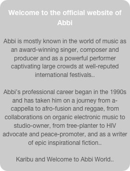 Welcome to the official website of Abbi

Abbi is mostly known in the world of music as an award-winning singer, composer and producer and as a powerful performer captivating large crowds at well-reputed international festivals..
 
Abbi’s professional career began in the 1990s and has taken him on a journey from a-cappella to afro-fusion and reggae, from collaborations on organic electronic music to studio-owner, from tree-planter to HIV advocate and peace-promoter, and as a writer of epic inspirational fiction.. 

Karibu and Welcome to Abbi World..
